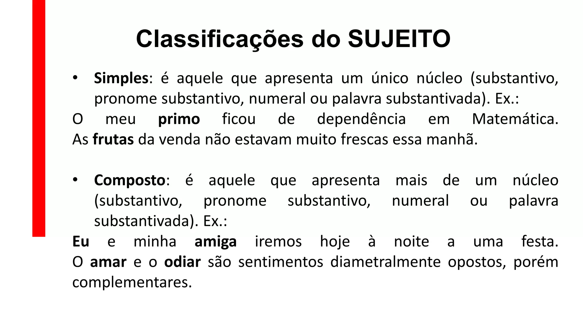 Classificações do SUJEITO
• Simples: é aquele que apresenta um único núcleo (substantivo,
pronome substantivo, numeral ou palavra substantivada). Ex.:
O meu primo ficou de dependência em Matemática.
As frutas da venda não estavam muito frescas essa manhã.
• Composto: é aquele que apresenta mais de um núcleo
(substantivo, pronome substantivo, numeral ou palavra
substantivada). Ex.:
Eu e minha amiga iremos hoje à noite a uma festa.
O amar e o odiar são sentimentos diametralmente opostos, porém
complementares.
 