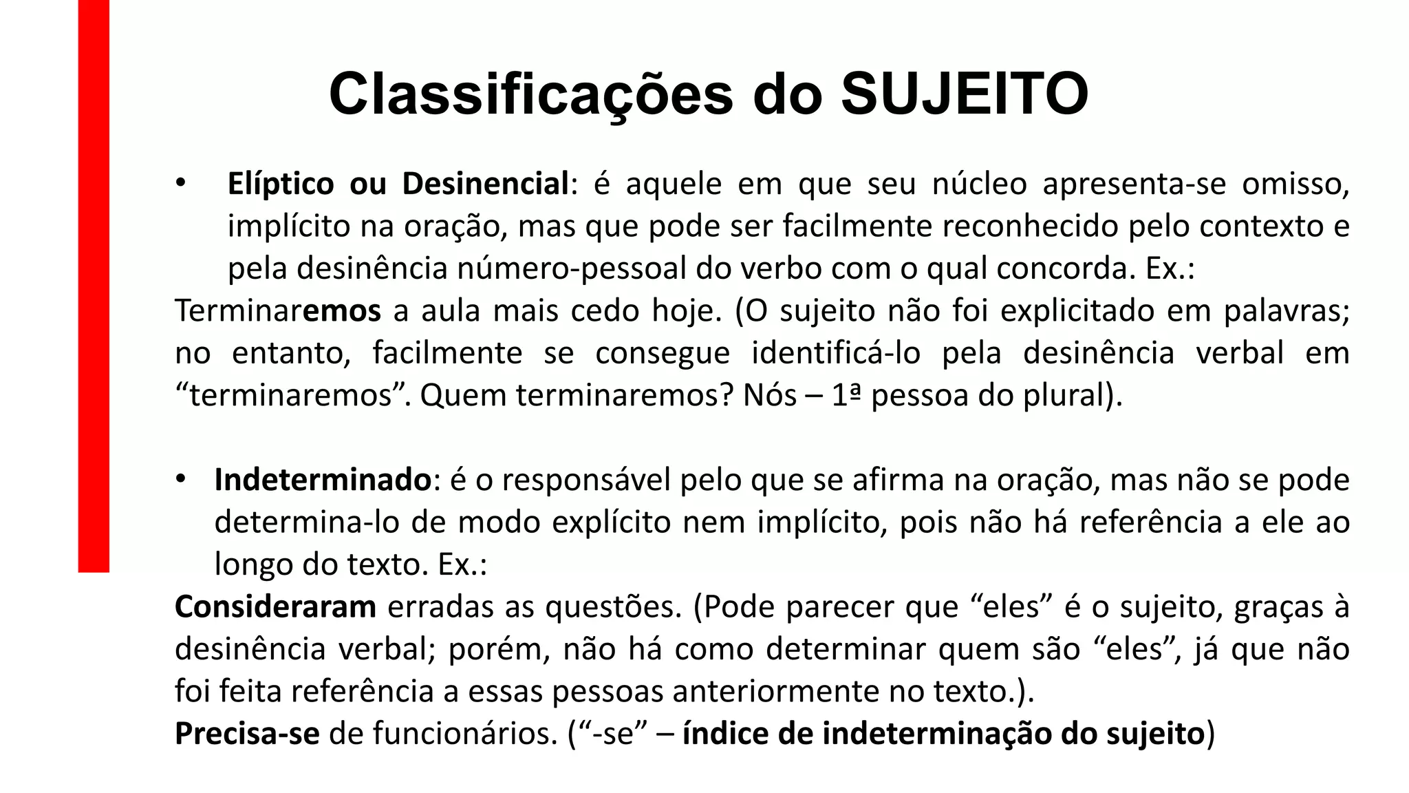 Classificações do SUJEITO
• Elíptico ou Desinencial: é aquele em que seu núcleo apresenta-se omisso,
implícito na oração, mas que pode ser facilmente reconhecido pelo contexto e
pela desinência número-pessoal do verbo com o qual concorda. Ex.:
Terminaremos a aula mais cedo hoje. (O sujeito não foi explicitado em palavras;
no entanto, facilmente se consegue identificá-lo pela desinência verbal em
“terminaremos”. Quem terminaremos? Nós – 1ª pessoa do plural).
• Indeterminado: é o responsável pelo que se afirma na oração, mas não se pode
determina-lo de modo explícito nem implícito, pois não há referência a ele ao
longo do texto. Ex.:
Consideraram erradas as questões. (Pode parecer que “eles” é o sujeito, graças à
desinência verbal; porém, não há como determinar quem são “eles”, já que não
foi feita referência a essas pessoas anteriormente no texto.).
Precisa-se de funcionários. (“-se” – índice de indeterminação do sujeito)
 