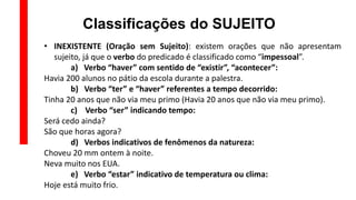 Classificações do SUJEITO
• INEXISTENTE (Oração sem Sujeito): existem orações que não apresentam
sujeito, já que o verbo do predicado é classificado como “impessoal”.
a) Verbo “haver” com sentido de “existir”, “acontecer”:
Havia 200 alunos no pátio da escola durante a palestra.
b) Verbo “ter” e “haver” referentes a tempo decorrido:
Tinha 20 anos que não via meu primo (Havia 20 anos que não via meu primo).
c) Verbo “ser” indicando tempo:
Será cedo ainda?
São que horas agora?
d) Verbos indicativos de fenômenos da natureza:
Choveu 20 mm ontem à noite.
Neva muito nos EUA.
e) Verbo “estar” indicativo de temperatura ou clima:
Hoje está muito frio.
 