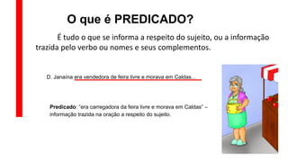 O que é PREDICADO?
É tudo o que se informa a respeito do sujeito, ou a informação
trazida pelo verbo ou nomes e seus complementos.
D. Janaína era vendedora de feira livre e morava em Caldas...
Predicado: “era carregadora da feira livre e morava em Caldas” –
informação trazida na oração a respeito do sujeito.
 