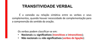 TRANSITIVIDADE VERBAL
É a conexão ou relação sintática entre os verbos e seus
complementos, quando houver necessidade de complementação para
a compreensão do sentido da oração.
Os verbos podem classificar-se em:
• Nocionais ou significativos (transitivos e intransitivos);
• Não nocionais ou não significativos (verbos de ligação):
 