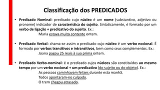 Classificação dos PREDICADOS
• Predicado Nominal: predicado cujo núcleo é um nome (substantivo, adjetivo ou
pronome) indicador de característica do sujeito. Sintaticamente, é formado por um
verbo de ligação + predicativo do sujeito. Ex.:
Maria estava muito contente ontem.
• Predicado Verbal: chama-se assim o predicado cujo núcleo é um verbo nocional. É
formado por verbos transitivos e intransitivos, bem como seus complementos. Ex.:
Joana pagou 25 reais à sua prima ontem.
• Predicado Verbo-nominal: é o predicado cujos núcleos são constituídos ao mesmo
tempo por um verbo nocional + um predicativo (do sujeito ou do objeto). Ex.:
As pessoas caminhavam felizes durante esta manhã.
Todos apontaram-no culpado.
O trem chegou atrasado.
 