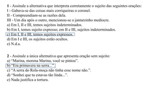 1 - Assinale a alternativa que interpreta corretamente o sujeito das seguintes orações:
I - Gabava-se das coisas mais corriqueiras o coronel.
II - Compreendiam-se as razões dela.
III - Um dia após o outro, mencionou-se o jantarzinho medíocre.
a) Em I, II e III, temos sujeitos indeterminados.
b) Em I, temos sujeito expresso; em II e III, sujeitos indeterminados.
c) Em I, II e III, temos sujeitos expressos.
d) Em I e III, os sujeitos estão ocultos.
e) N.d.a.
2 - Assinale a única alternativa que apresenta oração sem sujeito:
a) “Marina, morena Marina, você se pintou”.
b) “Era primavera na serra...”.
c) “A serra do Rola-moça não tinha esse nome não.”.
d) “Sonhei que tu estavas tão linda...”.
e) Nada justifica a tortura.
 