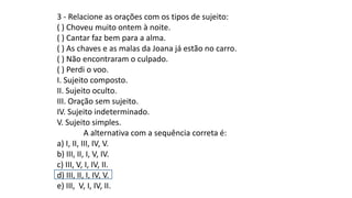 3 - Relacione as orações com os tipos de sujeito:
( ) Choveu muito ontem à noite.
( ) Cantar faz bem para a alma.
( ) As chaves e as malas da Joana já estão no carro.
( ) Não encontraram o culpado.
( ) Perdi o voo.
I. Sujeito composto.
II. Sujeito oculto.
III. Oração sem sujeito.
IV. Sujeito indeterminado.
V. Sujeito simples.
A alternativa com a sequência correta é:
a) I, II, III, IV, V.
b) III, II, I, V, IV.
c) III, V, I, IV, II.
d) III, II, I, IV, V.
e) III, V, I, IV, II.
 