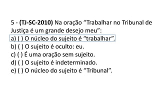 5 - (TJ-SC-2010) Na oração “Trabalhar no Tribunal de
Justiça é um grande desejo meu”:
a) ( ) O núcleo do sujeito é “trabalhar”.
b) ( ) O sujeito é oculto: eu.
c) ( ) É uma oração sem sujeito.
d) ( ) O sujeito é indeterminado.
e) ( ) O núcleo do sujeito é “Tribunal”.
 
