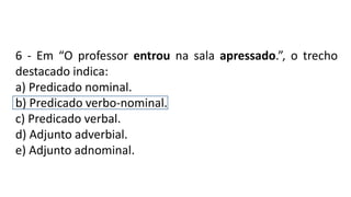 6 - Em “O professor entrou na sala apressado.”, o trecho
destacado indica:
a) Predicado nominal.
b) Predicado verbo-nominal.
c) Predicado verbal.
d) Adjunto adverbial.
e) Adjunto adnominal.
 