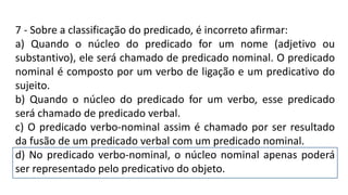 7 - Sobre a classificação do predicado, é incorreto afirmar:
a) Quando o núcleo do predicado for um nome (adjetivo ou
substantivo), ele será chamado de predicado nominal. O predicado
nominal é composto por um verbo de ligação e um predicativo do
sujeito.
b) Quando o núcleo do predicado for um verbo, esse predicado
será chamado de predicado verbal.
c) O predicado verbo-nominal assim é chamado por ser resultado
da fusão de um predicado verbal com um predicado nominal.
d) No predicado verbo-nominal, o núcleo nominal apenas poderá
ser representado pelo predicativo do objeto.
 