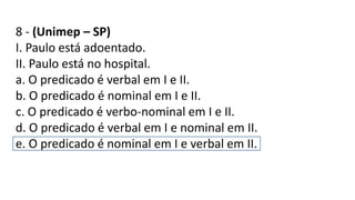 8 - (Unimep – SP)
I. Paulo está adoentado.
II. Paulo está no hospital.
a. O predicado é verbal em I e II.
b. O predicado é nominal em I e II.
c. O predicado é verbo-nominal em I e II.
d. O predicado é verbal em I e nominal em II.
e. O predicado é nominal em I e verbal em II.
 
