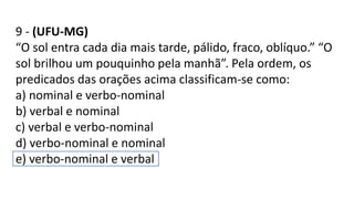 9 - (UFU-MG)
“O sol entra cada dia mais tarde, pálido, fraco, oblíquo.” “O
sol brilhou um pouquinho pela manhã”. Pela ordem, os
predicados das orações acima classificam-se como:
a) nominal e verbo-nominal
b) verbal e nominal
c) verbal e verbo-nominal
d) verbo-nominal e nominal
e) verbo-nominal e verbal
 