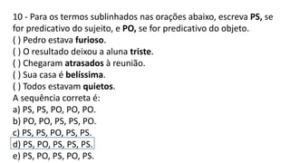 10 - Para os termos sublinhados nas orações abaixo, escreva PS, se
for predicativo do sujeito, e PO, se for predicativo do objeto.
( ) Pedro estava furioso.
( ) O resultado deixou a aluna triste.
( ) Chegaram atrasados à reunião.
( ) Sua casa é belíssima.
( ) Todos estavam quietos.
A sequência correta é:
a) PS, PS, PO, PO, PO.
b) PO, PO, PS, PS, PO.
c) PS, PS, PO, PS, PS.
d) PS, PO, PS, PS, PS.
e) PS, PO, PS, PO, PS.
 