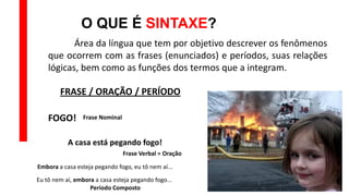 O QUE É SINTAXE?
Área da língua que tem por objetivo descrever os fenômenos
que ocorrem com as frases (enunciados) e períodos, suas relações
lógicas, bem como as funções dos termos que a integram.
FOGO!
A casa está pegando fogo!
Embora a casa esteja pegando fogo, eu tô nem aí...
Eu tô nem aí, embora a casa esteja pegando fogo...
FRASE / ORAÇÃO / PERÍODO
Frase Nominal
Frase Verbal = Oração
Período Composto
 