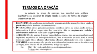 • ESSENCIAIS: são aqueles que, normalmente, aparecem em todas as orações. São o sujeito e
predicado (verbais, nominais e verbo-nominais).
• INTEGRANTES: são os que complementam o sentido de verbos ou nomes, sendo, por isso,
indispensáveis à plena compreensão dos enunciados. São os complementos verbais e
complementos nominais, assim como o agente da passiva.
• ACESSÓRIOS: são aqueles de menor necessidade na oração, mas que desempenham papel
importante na precisão da mensagem declarada, pois acrescentam um dado novo a outros
termos da oração. São os adjuntos adverbiais e adjuntos adnominais, bem como os apostos.
• VOCATIVO: termo ou expressão que não se relaciona sintaticamente com os demais termos
da oração, e que consiste em um chamamento de algo ou alguém.
Ex.: Mãe! Não vou à escola hoje, pois estou passando mal.
Ó, Deus, ouça minhas preces!
TERMOS DA ORAÇÃO
A palavra ou grupo de palavras que constitui uma unidade
significativa ou funcional da oração recebe o nome de “termo da oração”.
Classificam-se em:
 