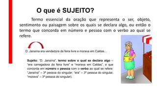 O que é SUJEITO?
Termo essencial da oração que representa o ser, objeto,
sentimento ou paisagem sobre os quais se declara algo, ou então o
termo que concorda em número e pessoa com o verbo ao qual se
refere.
D. Janaína era vendedora de feira livre e morava em Caldas...
Sujeito: “D. Janaína”, termo sobre o qual se declara algo –
“era carregadora da feira livre” e “morava em Caldas”, e que
concorda em número e pessoa com o verbo ao qual se refere:
“Janaína” – 3ª pessoa do singular; “era” – 3ª pessoa do singular,
“morava” – 3ª pessoa do singular).
 