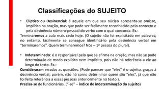 Classificações do SUJEITO
• Elíptico ou Desinencial: é aquele em que seu núcleo apresenta-se omisso,
implícito na oração, mas que pode ser facilmente reconhecido pelo contexto e
pela desinência número-pessoal do verbo com o qual concorda. Ex.:
Terminaremos a aula mais cedo hoje. (O sujeito não foi explicitado em palavras;
no entanto, facilmente se consegue identificá-lo pela desinência verbal em
“terminaremos”. Quem terminaremos? Nós – 1ª pessoa do plural).
• Indeterminado: é o responsável pelo que se afirma na oração, mas não se pode
determina-lo de modo explícito nem implícito, pois não há referência a ele ao
longo do texto. Ex.:
Consideraram erradas as questões. (Pode parecer que “eles” é o sujeito, graças à
desinência verbal; porém, não há como determinar quem são “eles”, já que não
foi feita referência a essas pessoas anteriormente no texto.).
Precisa-se de funcionários. (“-se” – índice de indeterminação do sujeito)
 