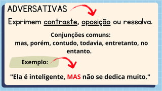 ADVERSATIVAS
Exprimem contraste, oposição ou ressalva.
Conjunções comuns:
mas, porém, contudo, todavia, entretanto, no
entanto.
"Ela é inteligente, MAS não se dedica muito."
Exemplo:
 