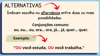 ALTERNATIVAS
Indicam escolha ou alternância entre duas ou mais
possibilidades.
Conjunções comuns:
ou, ou... ou, ora... ora, já... já, quer... quer.
"OU você estuda, OU você trabalha."
Exemplo:
 