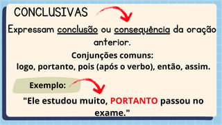 CONCLUSIVAS
Expressam conclusão ou consequência da oração
anterior.
Conjunções comuns:
logo, portanto, pois (após o verbo), então, assim.
"Ele estudou muito, PORTANTO passou no
exame."
Exemplo:
 