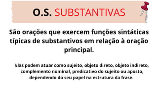 São orações que exercem funções sintáticas
típicas de substantivos em relação à oração
principal.
O.S. SUBSTANTIVAS
Elas podem atuar como sujeito, objeto direto, objeto indireto,
complemento nominal, predicativo do sujeito ou aposto,
dependendo do seu papel na estrutura da frase.
 