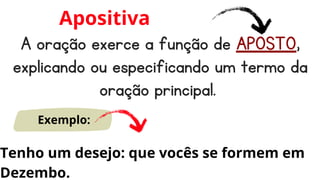 A oração exerce a função de APOSTO,
explicando ou especificando um termo da
oração principal.
Apositiva
Exemplo:
Tenho um desejo: que vocês se formem em
Dezembo.
 