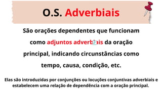 São orações dependentes que funcionam
como adjuntos adverbiais da oração
principal, indicando circunstâncias como
tempo, causa, condição, etc.
O.S. Adverbiais
Elas são introduzidas por conjunções ou locuções conjuntivas adverbiais e
estabelecem uma relação de dependência com a oração principal.
 