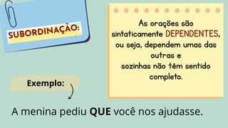 As orações são
sintaticamente DEPENDENTES,
ou seja, dependem umas das
outras e
sozinhas não têm sentido
completo.
A menina pediu QUE você nos ajudasse.
Exemplo:
 