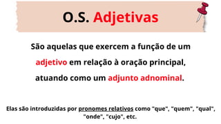 São aquelas que exercem a função de um
adjetivo em relação à oração principal,
atuando como um adjunto adnominal.
O.S. Adjetivas
Elas são introduzidas por pronomes relativos como "que", "quem", "qual",
"onde", "cujo", etc.
 