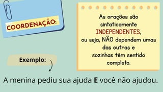 As orações são
sintaticamente
INDEPENDENTES,
ou seja, NÃO dependem umas
das outras e
sozinhas têm sentido
completo.
A menina pediu sua ajuda E você não ajudou.
Exemplo:
 