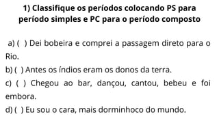a) ( ) Dei bobeira e comprei a passagem direto para o
Rio.
b) ( ) Antes os índios eram os donos da terra.
c) ( ) Chegou ao bar, dançou, cantou, bebeu e foi
embora.
d) ( ) Eu sou o cara, mais dorminhoco do mundo.
1) Classifique os períodos colocando PS para
período simples e PC para o período composto
 
