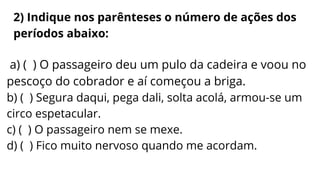 a) ( ) O passageiro deu um pulo da cadeira e voou no
pescoço do cobrador e aí começou a briga.
b) ( ) Segura daqui, pega dali, solta acolá, armou-se um
circo espetacular.
c) ( ) O passageiro nem se mexe.
d) ( ) Fico muito nervoso quando me acordam.
2) Indique nos parênteses o número de ações dos
períodos abaixo:
 