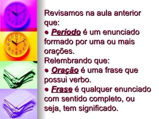 Revisamos na aula anterior que: ●  Período  é um enunciado formado por uma ou mais orações.  Relembrando que:  ●  Oração  é uma frase que possui verbo. ●  Frase  é qualquer enunciado com sentido completo, ou seja, tem significado.  