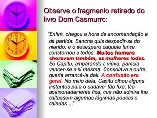 Observe o fragmento retirado do livro Dom Casmurro: “ Enfim, chegou a hora da encomendação e da partida. Sancha quis despedir-se do marido, e o desespero daquele lance consternou a todos.  Muitos homens choravam também, as mulheres todas.  Só Capitu, amparando a viúva, parecia vencer-se a si mesma. Consolava a outra, queria arrancá-la dali.  A confusão era geral.  No meio dela, Capitu olhou alguns instantes para o cadáver tão fixa, tão apaixonadamente fixa, que não admira lhe saltassem algumas lágrimas poucas e caladas  ...” 