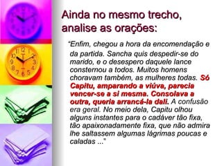 Ainda no mesmo trecho, analise as orações: “ Enfim, chegou a hora da encomendação e da partida. Sancha quis despedir-se do marido, e o desespero daquele lance consternou a todos. Muitos homens choravam também, as mulheres todas.  Só Capitu, amparando a viúva, parecia vencer-se a si mesma.   Consolava a outra, queria arrancá-la dali.   A confusão era geral.  No meio dela, Capitu olhou alguns instantes para o cadáver tão fixa, tão apaixonadamente fixa, que não admira lhe saltassem algumas lágrimas poucas e caladas  ...” 