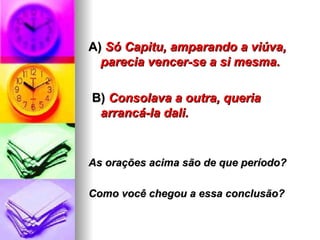 A)  Só Capitu, amparando a viúva, parecia vencer-se a si mesma. B)   Consolava a outra, queria arrancá-la dali. As orações acima são de que período?  Como você chegou a essa conclusão? 