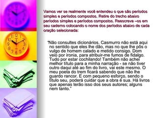 Vamos ver se realmente você entendeu o que são períodos simples e períodos compostos. Retire do trecho abaixo períodos simples e períodos compostos. Reescreva –os em seu caderno colocando o nome dos períodos abaixo de cada oração selecionada: “ Não consultes dicionários. Casmurro não está aqui no sentido que eles lhe dão, mas no que lhe pôs o vulgo de homem calado e metido consigo. Dom veio por ironia, para atribuir-me fumos de fidalgo. Tudo por estar cochilando! Também não achei melhor título para a minha narração - se não tiver outro daqui até ao fim do livro, vai este mesmo. O meu poeta do trem ficará sabendo que não lhe guardo rancor. E com pequeno esforço, sendo o título seu, poderá cuidar que a obra é sua. Há livros que apenas terão isso dos seus autores; alguns nem tanto.” 