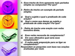 1-  Esse trecho do livro apresenta mais períodos simples ou compostos? Por que? 2 - Retire do trecho um exemplo de período simples. a)    Qual o sujeito e qual o predicado de cada oração? b)    Qual o nome que damos ao sujeito e predicado de cada oração? Por que? 2 -  Retire do trecho uma oração com verbo transitivo direto. a)    Esse verbo necessita de complemento? b)    Em caso afirmativo qual seria esse complemento? c)    O verbo pede preposição para se ligar ao complemento? Respondam as perguntas com base nas orações analisadas por você. 