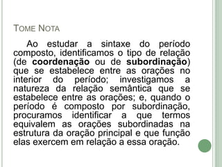 TOME NOTA
Ao estudar a sintaxe do período
composto, identificamos o tipo de relação
(de coordenação ou de subordinação)
que se estabelece entre as orações no
interior do período; investigamos a
natureza da relação semântica que se
estabelece entre as orações; e, quando o
período é composto por subordinação,
procuramos identificar a que termos
equivalem as orações subordinadas na
estrutura da oração principal e que função
elas exercem em relação a essa oração.
 