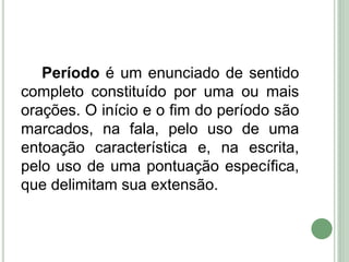 Período é um enunciado de sentido
completo constituído por uma ou mais
orações. O início e o fim do período são
marcados, na fala, pelo uso de uma
entoação característica e, na escrita,
pelo uso de uma pontuação específica,
que delimitam sua extensão.
 