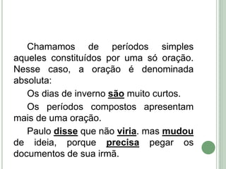 Chamamos de períodos simples
aqueles constituídos por uma só oração.
Nesse caso, a oração é denominada
absoluta:
Os dias de inverno são muito curtos.
Os períodos compostos apresentam
mais de uma oração.
Paulo disse que não viria. mas mudou
de ideia, porque precisa pegar os
documentos de sua irmã.
 