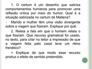 1. O cartum é um desenho que satiriza
comportamentos humanos para promover uma
reflexão crítica por meio do humor. Qual é a
situação satirizada no cartum de Maitena?
 Marido e mulher têm uma visão divergente
sobre a viagem que fizeram. Explique por quê.
2. Releia a fala em que o homem relata o
que fizeram. Que recurso gramatical foi usado,
no texto, para criar no leitor a impressão de que
a viagem feita pelo casal teve um ritmo
frenético?
> Explique de que modo esse recurso
produz o efeito de sentido pretendido.
 