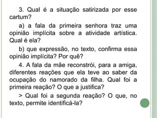 3. Qual é a situação satirizada por esse
cartum?
a) a fala da primeira senhora traz uma
opinião implícita sobre a atividade artística.
Qual é ela?
b) que expressão, no texto, confirma essa
opinião implícita? Por quê?
4. A fala da mãe reconstrói, para a amiga,
diferentes reações que ela teve ao saber da
ocupação do namorado da filha. Qual foi a
primeira reação? O que a justifica?
> Qual foi a segunda reação? O que, no
texto, permite identificá-la?
 