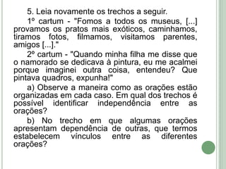 5. Leia novamente os trechos a seguir.
1º cartum - "Fomos a todos os museus, [...]
provamos os pratos mais exóticos, caminhamos,
tiramos fotos, filmamos, visitamos parentes,
amigos [...]."
2º cartum - "Quando minha filha me disse que
o namorado se dedicava à pintura, eu me acalmei
porque imaginei outra coisa, entendeu? Que
pintava quadros, expunha!"
a) Observe a maneira como as orações estão
organizadas em cada caso. Em qual dos trechos é
possível identificar independência entre as
orações?
b) No trecho em que algumas orações
apresentam dependência de outras, que termos
estabelecem vínculos entre as diferentes
orações?
 