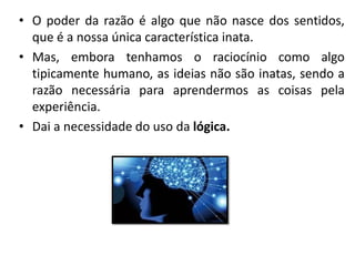 • O poder da razão é algo que não nasce dos sentidos,
que é a nossa única característica inata.
• Mas, embora tenhamos o raciocínio como algo
tipicamente humano, as ideias não são inatas, sendo a
razão necessária para aprendermos as coisas pela
experiência.
• Dai a necessidade do uso da lógica.
 