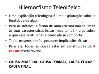 Hilemorfismo Teleológico
• Uma explicação teleológica é uma explanação sobre a
finalidade de algo.
• Para Aristóteles, a forma de uma criatura não se limita
às suas características físicas, mas também algo sobre
o que essa criatura faz e como ela se comporta.
• Todos os seres, então, possuem implicações éticas.
• Para ele, todas as coisas estariam constituídas de 4
causas inseparáveis:
• CAUSA MATERIAL, CAUSA FORMAL, CAUSA EFICAZ E
CAUSA FINAL.
 