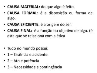 • CAUSA MATERIAL: do que algo é feito.
• CAUSA FORMAL: é a disposição ou forma de
algo.
• CAUSA EFICIENTE: é a origem do ser.
• CAUSA FINAL: é a função ou objetivo de algo. (é
esta que se relaciona com a ética
• Tudo no mundo possui:
• 1 – Essência e acidente
• 2 – Ato e potência
• 3 – Necessidade e contingência
 