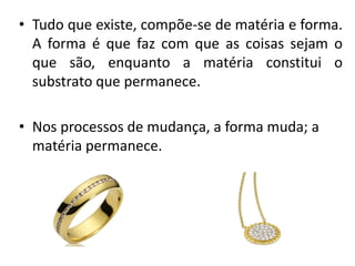 • Tudo que existe, compõe-se de matéria e forma.
A forma é que faz com que as coisas sejam o
que são, enquanto a matéria constitui o
substrato que permanece.
• Nos processos de mudança, a forma muda; a
matéria permanece.
 