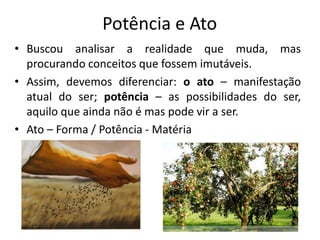 Potência e Ato
• Buscou analisar a realidade que muda, mas
procurando conceitos que fossem imutáveis.
• Assim, devemos diferenciar: o ato – manifestação
atual do ser; potência – as possibilidades do ser,
aquilo que ainda não é mas pode vir a ser.
• Ato – Forma / Potência - Matéria
 