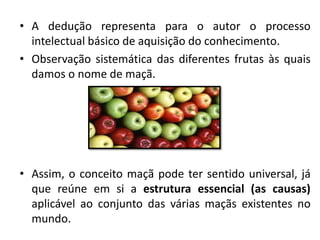 • A dedução representa para o autor o processo
intelectual básico de aquisição do conhecimento.
• Observação sistemática das diferentes frutas às quais
damos o nome de maçã.
• Assim, o conceito maçã pode ter sentido universal, já
que reúne em si a estrutura essencial (as causas)
aplicável ao conjunto das várias maçãs existentes no
mundo.
 