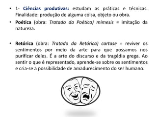 • 1- Ciências produtivas: estudam as práticas e técnicas.
Finalidade: produção de alguma coisa, objeto ou obra.
• Poética (obra: Tratado da Poética) mimesis = imitação da
natureza.
• Retórica (obra: Tratado da Retórica) cartase = reviver os
sentimentos por meio da arte para que possamos nos
purificar deles. É a arte do discurso e da tragédia grega. Ao
sentir o que é representado, aprende-se sobre os sentimentos
e cria-se a possibilidade de amadurecimento do ser humano.
 