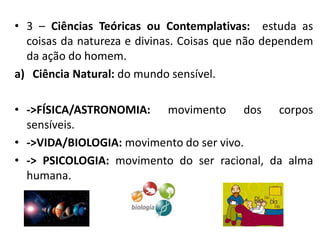 • 3 – Ciências Teóricas ou Contemplativas: estuda as
coisas da natureza e divinas. Coisas que não dependem
da ação do homem.
a) Ciência Natural: do mundo sensível.
• ->FÍSICA/ASTRONOMIA: movimento dos corpos
sensíveis.
• ->VIDA/BIOLOGIA: movimento do ser vivo.
• -> PSICOLOGIA: movimento do ser racional, da alma
humana.
 