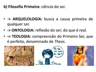 b) Filosofia Primeira: ciência do ser.
• -> ARQUELOLOGIA: busca a causa primeira de
qualquer ser.
• -> ONTOLOGIA: reflexão do ser; do que é real.
• -> TEOLOGIA: compreensão do Primeiro Ser, que
é perfeito, denominado de Theos.
 